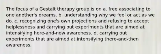 The focus of a Gestalt therapy group is on a. free associating to one another's dreams. b. understanding why we feel or act as we do. c. recognizing one's own projections and refusing to accept helplessness and carrying out experiments that are aimed at intensifying here-and-now awareness. d. carrying out experiments that are aimed at intensifying there-and-then awareness.