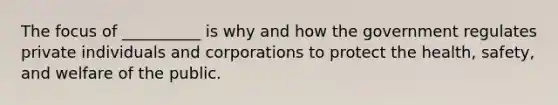 The focus of __________ is why and how the government regulates private individuals and corporations to protect the health, safety, and welfare of the public.