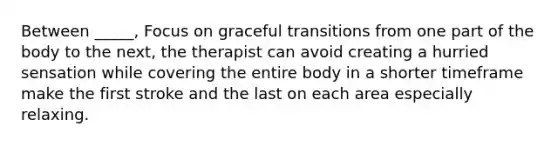 Between _____, Focus on graceful transitions from one part of the body to the next, the therapist can avoid creating a hurried sensation while covering the entire body in a shorter timeframe make the first stroke and the last on each area especially relaxing.