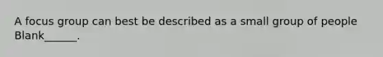 A focus group can best be described as a small group of people Blank______.