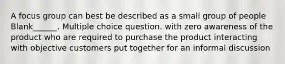 A focus group can best be described as a small group of people Blank______. Multiple choice question. with zero awareness of the product who are required to purchase the product interacting with objective customers put together for an informal discussion