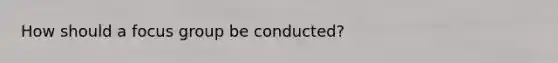 How should a focus group be conducted?