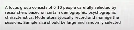 A focus group consists of 6-10 people carefully selected by researchers based on certain demographic, psychographic characteristics. Moderators typically record and manage the sessions. Sample size should be large and randomly selected