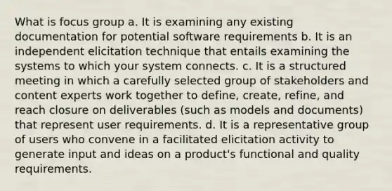 What is focus group a. It is examining any existing documentation for potential software requirements b. It is an independent elicitation technique that entails examining the systems to which your system connects. c. It is a structured meeting in which a carefully selected group of stakeholders and content experts work together to define, create, refine, and reach closure on deliverables (such as models and documents) that represent user requirements. d. It is a representative group of users who convene in a facilitated elicitation activity to generate input and ideas on a product's functional and quality requirements.