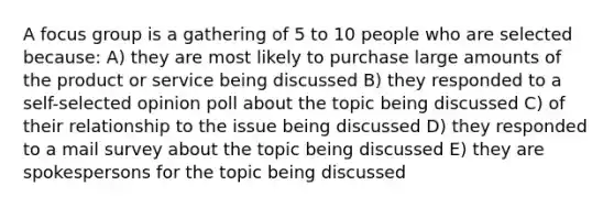 A focus group is a gathering of 5 to 10 people who are selected because: A) they are most likely to purchase large amounts of the product or service being discussed B) they responded to a self-selected opinion poll about the topic being discussed C) of their relationship to the issue being discussed D) they responded to a mail survey about the topic being discussed E) they are spokespersons for the topic being discussed