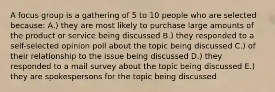 A focus group is a gathering of 5 to 10 people who are selected because: A.) they are most likely to purchase large amounts of the product or service being discussed B.) they responded to a self-selected opinion poll about the topic being discussed C.) of their relationship to the issue being discussed D.) they responded to a mail survey about the topic being discussed E.) they are spokespersons for the topic being discussed