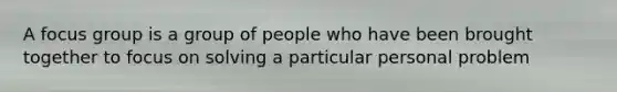 A focus group is a group of people who have been brought together to focus on solving a particular personal problem