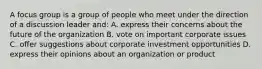 A focus group is a group of people who meet under the direction of a discussion leader and: A. express their concerns about the future of the organization B. vote on important corporate issues C. offer suggestions about corporate investment opportunities D. express their opinions about an organization or product