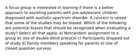 A focus group is interested in learning if there is a better approach to assisting parents with pre-adolescent children diagnosed with austistic-spectrum disorder. A concern is raised that some of the studies may be biased. Which of the following are potential biases that should be recognized when evaluating a study? Select all that apply. a) Nonrandom assignment to a group b) Use of double-blind protocol c) Participants dropped out of study d) Family members speaking for parents e) Use of closed question surveys