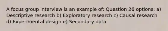 A focus group interview is an example of: Question 26 options: a) Descriptive research b) Exploratory research c) Causal research d) Experimental design e) Secondary data