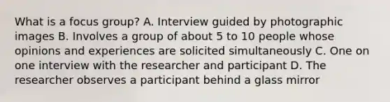 What is a focus group? A. Interview guided by photographic images B. Involves a group of about 5 to 10 people whose opinions and experiences are solicited simultaneously C. One on one interview with the researcher and participant D. The researcher observes a participant behind a glass mirror