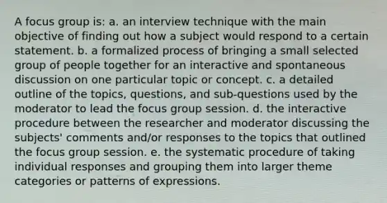 A focus group is: a. an interview technique with the main objective of finding out how a subject would respond to a certain statement. b. a formalized process of bringing a small selected group of people together for an interactive and spontaneous discussion on one particular topic or concept. c. a detailed outline of the topics, questions, and sub-questions used by the moderator to lead the focus group session. d. the interactive procedure between the researcher and moderator discussing the subjects' comments and/or responses to the topics that outlined the focus group session. e. the systematic procedure of taking individual responses and grouping them into larger theme categories or patterns of expressions.