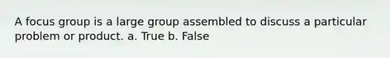 A focus group is a large group assembled to discuss a particular problem or product. a. True b. False