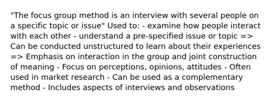 "The focus group method is an interview with several people on a specific topic or issue" Used to: - examine how people interact with each other - understand a pre-specified issue or topic => Can be conducted unstructured to learn about their experiences => Emphasis on interaction in the group and joint construction of meaning - Focus on perceptions, opinions, attitudes - Often used in market research - Can be used as a complementary method - Includes aspects of interviews and observations