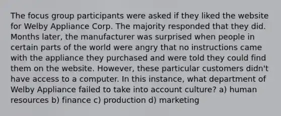 The focus group participants were asked if they liked the website for Welby Appliance Corp. The majority responded that they did. Months later, the manufacturer was surprised when people in certain parts of the world were angry that no instructions came with the appliance they purchased and were told they could find them on the website. However, these particular customers didn't have access to a computer. In this instance, what department of Welby Appliance failed to take into account culture? a) human resources b) finance c) production d) marketing