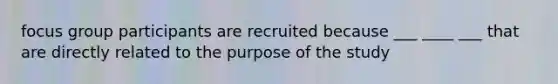 focus group participants are recruited because ___ ____ ___ that are directly related to the purpose of the study