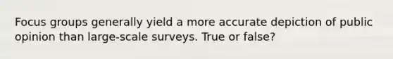 Focus groups generally yield a more accurate depiction of public opinion than large-scale surveys. True or false?