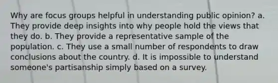 Why are focus groups helpful in understanding public opinion? a. They provide deep insights into why people hold the views that they do. b. They provide a representative sample of the population. c. They use a small number of respondents to draw conclusions about the country. d. It is impossible to understand someone's partisanship simply based on a survey.