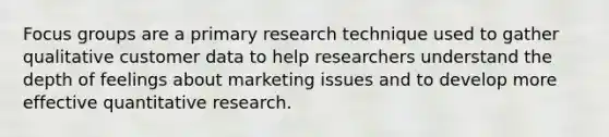 Focus groups are a primary research technique used to gather qualitative customer data to help researchers understand the depth of feelings about marketing issues and to develop more effective quantitative research.