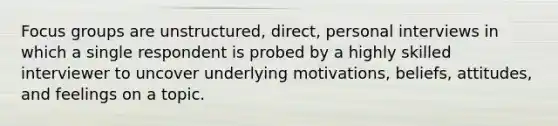 Focus groups are unstructured, direct, personal interviews in which a single respondent is probed by a highly skilled interviewer to uncover underlying motivations, beliefs, attitudes, and feelings on a topic.