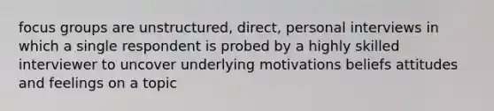 focus groups are unstructured, direct, personal interviews in which a single respondent is probed by a highly skilled interviewer to uncover underlying motivations beliefs attitudes and feelings on a topic