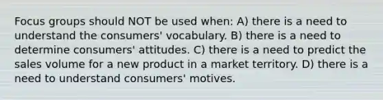 Focus groups should NOT be used when: A) there is a need to understand the consumers' vocabulary. B) there is a need to determine consumers' attitudes. C) there is a need to predict the sales volume for a new product in a market territory. D) there is a need to understand consumers' motives.