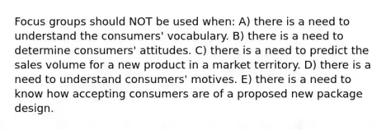 Focus groups should NOT be used when: A) there is a need to understand the consumers' vocabulary. B) there is a need to determine consumers' attitudes. C) there is a need to predict the sales volume for a new product in a market territory. D) there is a need to understand consumers' motives. E) there is a need to know how accepting consumers are of a proposed new package design.