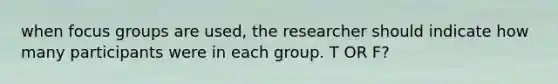 when focus groups are used, the researcher should indicate how many participants were in each group. T OR F?