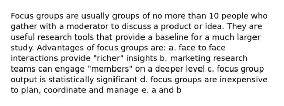 Focus groups are usually groups of no more than 10 people who gather with a moderator to discuss a product or idea. They are useful research tools that provide a baseline for a much larger study. Advantages of focus groups are: a. face to face interactions provide "richer" insights b. marketing research teams can engage "members" on a deeper level c. focus group output is statistically significant d. focus groups are inexpensive to plan, coordinate and manage e. a and b