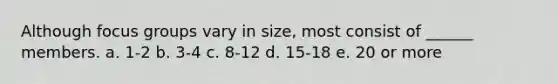Although focus groups vary in size, most consist of ______ members. a. 1-2 b. 3-4 c. 8-12 d. 15-18 e. 20 or more