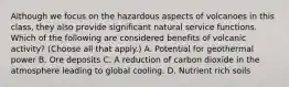 Although we focus on the hazardous aspects of volcanoes in this class, they also provide significant natural service functions. Which of the following are considered benefits of volcanic activity? (Choose all that apply.) A. Potential for geothermal power B. Ore deposits C. A reduction of carbon dioxide in the atmosphere leading to global cooling. D. Nutrient rich soils