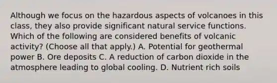 Although we focus on the hazardous aspects of volcanoes in this class, they also provide significant natural service functions. Which of the following are considered benefits of volcanic activity? (Choose all that apply.) A. Potential for geothermal power B. Ore deposits C. A reduction of carbon dioxide in the atmosphere leading to global cooling. D. Nutrient rich soils