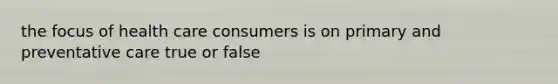 the focus of health care consumers is on primary and preventative care true or false