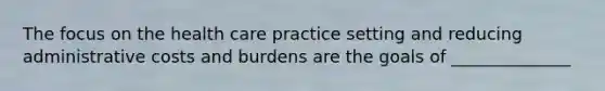 The focus on the health care practice setting and reducing administrative costs and burdens are the goals of ______________