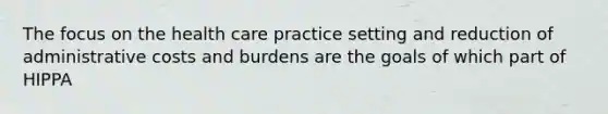 The focus on the health care practice setting and reduction of administrative costs and burdens are the goals of which part of HIPPA