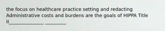 the focus on healthcare practice setting and redacting Administrative costs and burdens are the goals of HIPPA Title II_______________ _________