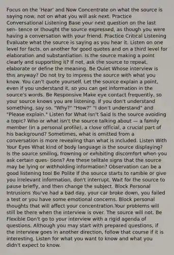 Focus on the 'Hear' and Now Concentrate on what the source is saying now, not on what you will ask next. Practice Conversational Listening Base your next question on the last sen- tence or thought the source expressed, as though you were having a conversation with your friend. Practice Critical Listening Evaluate what the source is saying as you hear it. Listen on one level for facts, on another for good quotes and on a third level for elaboration and substantiation. Is the source making a point clearly and supporting it? If not, ask the source to repeat, elaborate or define the meaning. Be Quiet Whose interview is this anyway? Do not try to impress the source with what you know. You can't quote yourself. Let the source explain a point, even if you understand it, so you can get information in the source's words. Be Responsive Make eye contact frequently, so your source knows you are listening. If you don't understand something, say so. "Why?" "How?" "I don't understand" and "Please explain." Listen for What Isn't Said Is the source avoiding a topic? Who or what isn't the source talking about — a family member (in a personal profile), a close official, a crucial part of his background? Sometimes, what is omitted from a conversation is more revealing than what is included. Listen With Your Eyes What kind of body language is the source displaying? Is the source smiling, frowning or exhibiting discomfort when you ask certain ques- tions? Are these telltale signs that the source may be lying or withholding information? Observation can be a good listening tool Be Polite If the source starts to ramble or give you irrelevant information, don't interrupt. Wait for the source to pause briefly, and then change the subject. Block Personal Intrusions You've had a bad day, your car broke down, you failed a test or you have some emotional concerns. Block personal thoughts that will affect your concentration.Your problems will still be there when the interview is over. The source will not. Be Flexible Don't go to your interview with a rigid agenda of questions. Although you may start with prepared questions, if the interview goes in another direction, follow that course if it is interesting. Listen for what you want to know and what you didn't expect to know.