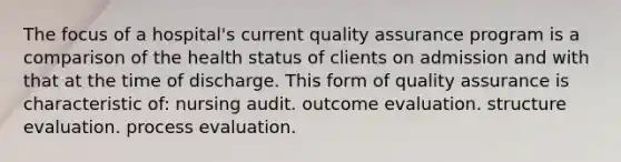 The focus of a hospital's current quality assurance program is a comparison of the health status of clients on admission and with that at the time of discharge. This form of quality assurance is characteristic of: nursing audit. outcome evaluation. structure evaluation. process evaluation.