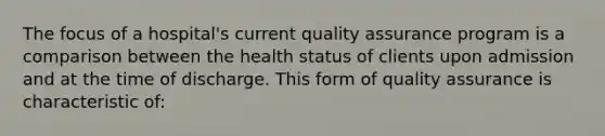 The focus of a hospital's current quality assurance program is a comparison between the health status of clients upon admission and at the time of discharge. This form of quality assurance is characteristic of: