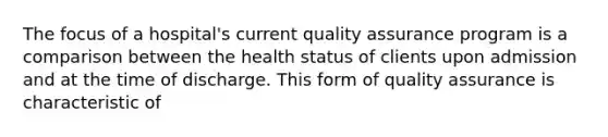 The focus of a hospital's current quality assurance program is a comparison between the health status of clients upon admission and at the time of discharge. This form of quality assurance is characteristic of