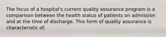 The focus of a hospital's current quality assurance program is a comparison between the health status of patients on admission and at the time of discharge. This form of quality assurance is characteristic of: