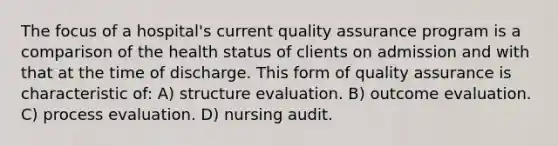 The focus of a hospital's current quality assurance program is a comparison of the health status of clients on admission and with that at the time of discharge. This form of quality assurance is characteristic of: A) structure evaluation. B) outcome evaluation. C) process evaluation. D) nursing audit.