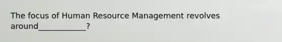 The focus of Human Resource Management revolves around____________?