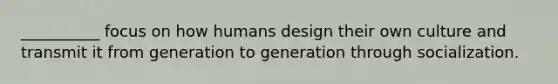 __________ focus on how humans design their own culture and transmit it from generation to generation through socialization.