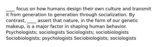 ____ focus on how humans design their own culture and transmit it from generation to generation through socialization. By contrast, ____ assert that nature, in the form of our genetic makeup, is a major factor in shaping human behavior. Psychologists; sociologists Sociologists; sociobiologists Sociobiologists; psychologists Sociobiologists; sociologists