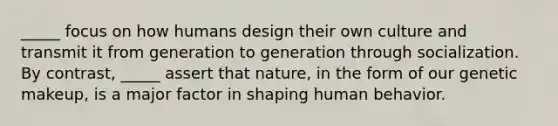 _____ focus on how humans design their own culture and transmit it from generation to generation through socialization. By contrast, _____ assert that nature, in the form of our genetic makeup, is a major factor in shaping human behavior.