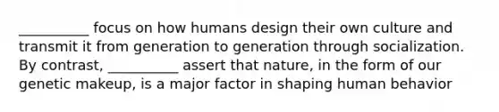 __________ focus on how humans design their own culture and transmit it from generation to generation through socialization. By contrast, __________ assert that nature, in the form of our genetic makeup, is a major factor in shaping human behavior