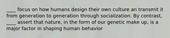 ____ focus on how humans design their own culture an transmit it from generation to generation through socialization. By contrast, ____ assert that nature, in the form of our genetic make up, is a major factor in shaping human behavior