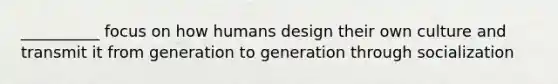 __________ focus on how humans design their own culture and transmit it from generation to generation through socialization