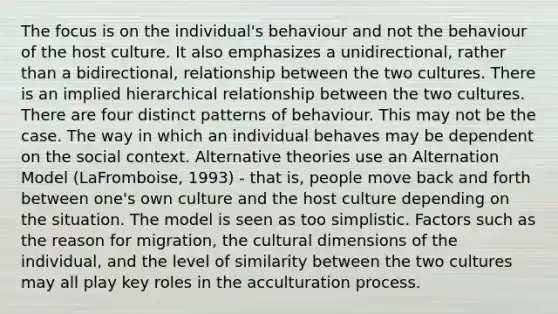 The focus is on the individual's behaviour and not the behaviour of the host culture. It also emphasizes a unidirectional, rather than a bidirectional, relationship between the two cultures. There is an implied hierarchical relationship between the two cultures. There are four distinct patterns of behaviour. This may not be the case. The way in which an individual behaves may be dependent on the social context. Alternative theories use an Alternation Model (LaFromboise, 1993) - that is, people move back and forth between one's own culture and the host culture depending on the situation. The model is seen as too simplistic. Factors such as the reason for migration, the cultural dimensions of the individual, and the level of similarity between the two cultures may all play key roles in the acculturation process.